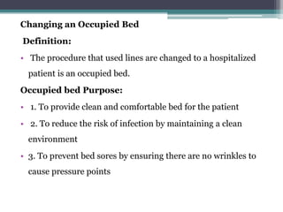 Changing an Occupied Bed
Definition:
• The procedure that used lines are changed to a hospitalized
patient is an occupied bed.
Occupied bed Purpose:
• 1. To provide clean and comfortable bed for the patient
• 2. To reduce the risk of infection by maintaining a clean
environment
• 3. To prevent bed sores by ensuring there are no wrinkles to
cause pressure points
 