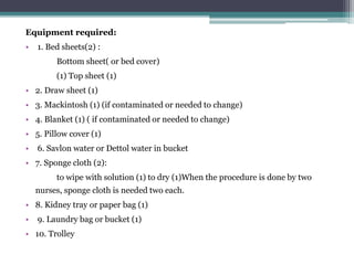 Equipment required:
• 1. Bed sheets(2) :
Bottom sheet( or bed cover)
(1) Top sheet (1)
• 2. Draw sheet (1)
• 3. Mackintosh (1) (if contaminated or needed to change)
• 4. Blanket (1) ( if contaminated or needed to change)
• 5. Pillow cover (1)
• 6. Savlon water or Dettol water in bucket
• 7. Sponge cloth (2):
to wipe with solution (1) to dry (1)When the procedure is done by two
nurses, sponge cloth is needed two each.
• 8. Kidney tray or paper bag (1)
• 9. Laundry bag or bucket (1)
• 10. Trolley
 