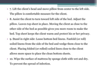 • 7. Lift the client’s head and move pillow from center to the left side.
The pillow is comfortable measure for the client.
• 8. Assist the client to turn toward left side of the bed. Adjust the
pillow. Leaves top sheet in place. Moving the client as close to the
other side of the bed as possible gives you more room to make the
bed. Top sheet keeps the client warm and protect his or her privacy.
• 9. Stand in right side: Loose bottom bed linens. Fanfold (or roll)
soiled linens from the side of the bed and wedge them close to the
client. Placing folded (or rolled) soiled linen close to the client
allows more space to place the clean bottom sheets.
• 10. Wipe the surface of mattress by sponge cloth with wet and dry.
To prevent the spread of infection.
 