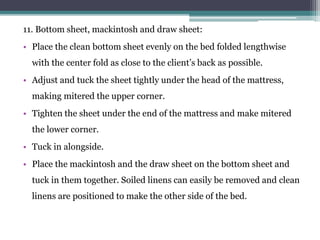 11. Bottom sheet, mackintosh and draw sheet:
• Place the clean bottom sheet evenly on the bed folded lengthwise
with the center fold as close to the client’s back as possible.
• Adjust and tuck the sheet tightly under the head of the mattress,
making mitered the upper corner.
• Tighten the sheet under the end of the mattress and make mitered
the lower corner.
• Tuck in alongside.
• Place the mackintosh and the draw sheet on the bottom sheet and
tuck in them together. Soiled linens can easily be removed and clean
linens are positioned to make the other side of the bed.
 