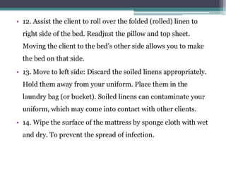 • 12. Assist the client to roll over the folded (rolled) linen to
right side of the bed. Readjust the pillow and top sheet.
Moving the client to the bed’s other side allows you to make
the bed on that side.
• 13. Move to left side: Discard the soiled linens appropriately.
Hold them away from your uniform. Place them in the
laundry bag (or bucket). Soiled linens can contaminate your
uniform, which may come into contact with other clients.
• 14. Wipe the surface of the mattress by sponge cloth with wet
and dry. To prevent the spread of infection.
 