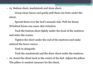 • 15. Bottom sheet, mackintosh and draw sheet:
Grasp clean linens and gently pull them out from under the
client.
Spread them over the bed’s unmade side. Pull the linens
Wrinkled linens can cause skin irritation
Tuck the bottom sheet tightly under the head of the mattress
and miter the corner.
Tighten the sheet under the end of the mattress and make
mitered the lower corner.
Tuck in alongside.
Tuck the mackintosh and the draw sheet under the mattress.
• 16. Assist the client back to the center of the bed. Adjust the pillow.
The pillow is comfort measure for the client.
 