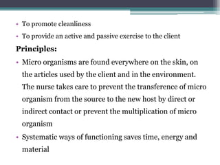 • To promote cleanliness
• To provide an active and passive exercise to the client
Principles:
• Micro organisms are found everywhere on the skin, on
the articles used by the client and in the environment.
The nurse takes care to prevent the transference of micro
organism from the source to the new host by direct or
indirect contact or prevent the multiplication of micro
organism
• Systematic ways of functioning saves time, energy and
material
 