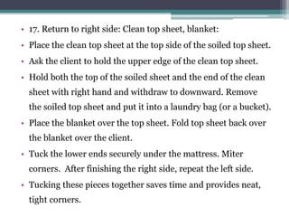 • 17. Return to right side: Clean top sheet, blanket:
• Place the clean top sheet at the top side of the soiled top sheet.
• Ask the client to hold the upper edge of the clean top sheet.
• Hold both the top of the soiled sheet and the end of the clean
sheet with right hand and withdraw to downward. Remove
the soiled top sheet and put it into a laundry bag (or a bucket).
• Place the blanket over the top sheet. Fold top sheet back over
the blanket over the client.
• Tuck the lower ends securely under the mattress. Miter
corners. After finishing the right side, repeat the left side.
• Tucking these pieces together saves time and provides neat,
tight corners.
 