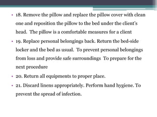 • 18. Remove the pillow and replace the pillow cover with clean
one and reposition the pillow to the bed under the client’s
head. The pillow is a comfortable measures for a client
• 19. Replace personal belongings back. Return the bed-side
locker and the bed as usual. To prevent personal belongings
from loss and provide safe surroundings To prepare for the
next procedure
• 20. Return all equipments to proper place.
• 21. Discard linens appropriately. Perform hand hygiene. To
prevent the spread of infection.
 