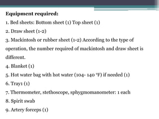 Equipment required:
1. Bed sheets: Bottom sheet (1) Top sheet (1)
2. Draw sheet (1-2)
3. Mackintosh or rubber sheet (1-2) According to the type of
operation, the number required of mackintosh and draw sheet is
different.
4. Blanket (1)
5. Hot water bag with hot water (104- 140 ℉) if needed (1)
6. Tray1 (1)
7. Thermometer, stethoscope, sphygmomanometer: 1 each
8. Spirit swab
9. Artery forceps (1)
 
