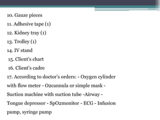 10. Gauze pieces
11. Adhesive tape (1)
12. Kidney tray (1)
13. Trolley (1)
14. IV stand
15. Client’s chart
16. Client’s cadre
17. According to doctor’s orders: - Oxygen cylinder
with flow meter - O2cannula or simple mask -
Suction machine with suction tube -Airway -
Tongue depressor - SpO2monitor - ECG - Infusion
pump, syringe pump
 