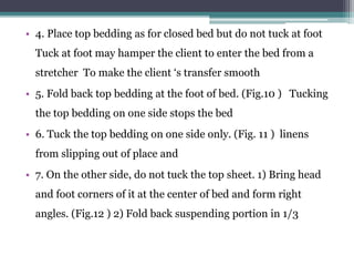 • 4. Place top bedding as for closed bed but do not tuck at foot
Tuck at foot may hamper the client to enter the bed from a
stretcher To make the client ‘s transfer smooth
• 5. Fold back top bedding at the foot of bed. (Fig.10 ) Tucking
the top bedding on one side stops the bed
• 6. Tuck the top bedding on one side only. (Fig. 11 ) linens
from slipping out of place and
• 7. On the other side, do not tuck the top sheet. 1) Bring head
and foot corners of it at the center of bed and form right
angles. (Fig.12 ) 2) Fold back suspending portion in 1/3
 