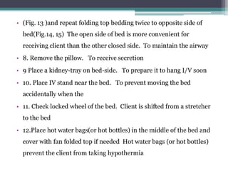 • (Fig. 13 )and repeat folding top bedding twice to opposite side of
bed(Fig.14, 15) The open side of bed is more convenient for
receiving client than the other closed side. To maintain the airway
• 8. Remove the pillow. To receive secretion
• 9 Place a kidney-tray on bed-side. To prepare it to hang I/V soon
• 10. Place IV stand near the bed. To prevent moving the bed
accidentally when the
• 11. Check locked wheel of the bed. Client is shifted from a stretcher
to the bed
• 12.Place hot water bags(or hot bottles) in the middle of the bed and
cover with fan folded top if needed Hot water bags (or hot bottles)
prevent the client from taking hypothermia
 