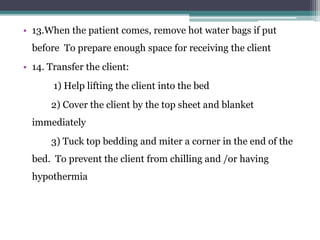 • 13.When the patient comes, remove hot water bags if put
before To prepare enough space for receiving the client
• 14. Transfer the client:
1) Help lifting the client into the bed
2) Cover the client by the top sheet and blanket
immediately
3) Tuck top bedding and miter a corner in the end of the
bed. To prevent the client from chilling and /or having
hypothermia
 