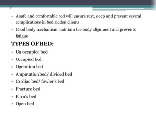 ,
• A safe and comfortable bed will ensure rest, sleep and prevent several
complications in bed ridden clients
• Good body mechanism maintain the body alignment and prevents
fatigue
TYPES OF BED:
• Un occupied bed
• Occupied bed
• Operation bed
• Amputation bed/ divided bed
• Cardiac bed/ fowler's bed
• Fracture bed
• Burn’s bed
• Open bed
 