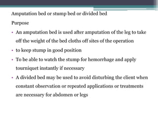 Amputation bed or stump bed or divided bed
Purpose
• An amputation bed is used after amputation of the leg to take
off the weight of the bed cloths off sites of the operation
• to keep stump in good position
• To be able to watch the stump for hemorrhage and apply
tourniquet instantly if necessary
• A divided bed may be used to avoid disturbing the client when
constant observation or repeated applications or treatments
are necessary for abdomen or legs
 