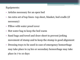Equipments:
• Articles necessary for an open bed
• An extra set of top linen- top sheet, blanket, bed cradle (if
necessary)
• Pillow with water proof cover
• Hot water bag to keep the bed warm
• Sand bags and towel and draw sheet to prevent jerking
movement of stump and to keep the stump in good alignment
• Dressing trays to be used in case of emergency hemorrhage
may take place in 24 hrs or secondary hemorrhage may take
place in 7 to 10 days
 