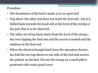 Procedure
• The foundation of the bed is made as in an open bed
• Top sheet- the other end does not reach the foot end , but it is
folded back towards the head end at the level of the stump or
the part that is to be observed.
• The other set of top linen starts from the level of the stump ,
but over lapping the first one and the excess is tucked and the
mattress at the foot end
• When the client is brought back form the operation theatre,
fan fold the two top sheets to one side of the bed and receive
the patient on the bed. Elevate the stump on a small pillow
protected with water proof cover
 
