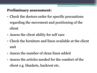 Preliminary assessment:
• Check the doctors order for specific precautions
regarding the movement and positioning of the
client
• Assess the client ability for self care
• Check the furniture and linen available at the client
unit
• Assess the number of clean linen added
• Assess the articles needed for the comfort of the
client e.g. blankets, backrest etc.
 