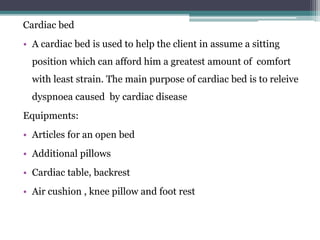 Cardiac bed
• A cardiac bed is used to help the client in assume a sitting
position which can afford him a greatest amount of comfort
with least strain. The main purpose of cardiac bed is to releive
dyspnoea caused by cardiac disease
Equipments:
• Articles for an open bed
• Additional pillows
• Cardiac table, backrest
• Air cushion , knee pillow and foot rest
 