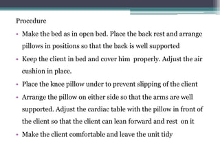 Procedure
• Make the bed as in open bed. Place the back rest and arrange
pillows in positions so that the back is well supported
• Keep the client in bed and cover him properly. Adjust the air
cushion in place.
• Place the knee pillow under to prevent slipping of the client
• Arrange the pillow on either side so that the arms are well
supported. Adjust the cardiac table with the pillow in front of
the client so that the client can lean forward and rest on it
• Make the client comfortable and leave the unit tidy
 