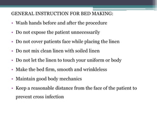 GENERAL INSTRUCTION FOR BED MAKING:
• Wash hands before and after the procedure
• Do not expose the patient unnecessarily
• Do not cover patients face while placing the linen
• Do not mix clean linen with soiled linen
• Do not let the linen to touch your uniform or body
• Make the bed firm, smooth and wrinkleless
• Maintain good body mechanics
• Keep a reasonable distance from the face of the patient to
prevent cross infection
 
