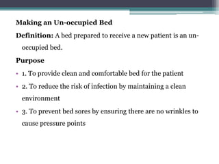 Making an Un-occupied Bed
Definition: A bed prepared to receive a new patient is an un-
occupied bed.
Purpose
• 1. To provide clean and comfortable bed for the patient
• 2. To reduce the risk of infection by maintaining a clean
environment
• 3. To prevent bed sores by ensuring there are no wrinkles to
cause pressure points
 
