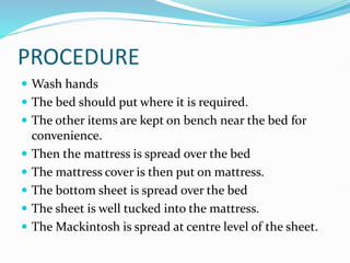PROCEDURE
 Wash hands
 The bed should put where it is required.
 The other items are kept on bench near the bed for
convenience.
 Then the mattress is spread over the bed
 The mattress cover is then put on mattress.
 The bottom sheet is spread over the bed
 The sheet is well tucked into the mattress.
 The Mackintosh is spread at centre level of the sheet.
 