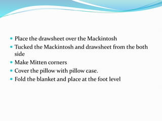  Place the drawsheet over the Mackintosh
 Tucked the Mackintosh and drawsheet from the both
side
 Make Mitten corners
 Cover the pillow with pillow case.
 Fold the blanket and place at the foot level
 