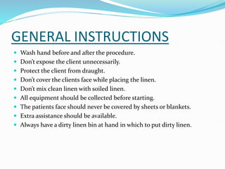 GENERAL INSTRUCTIONS
 Wash hand before and after the procedure.
 Don’t expose the client unnecessarily.
 Protect the client from draught.
 Don’t cover the clients face while placing the linen.
 Don’t mix clean linen with soiled linen.
 All equipment should be collected before starting.
 The patients face should never be covered by sheets or blankets.
 Extra assistance should be available.
 Always have a dirty linen bin at hand in which to put dirty linen.
 