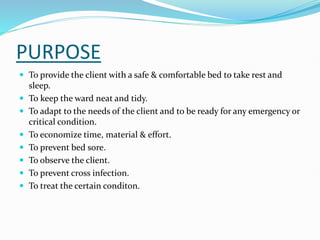 PURPOSE
 To provide the client with a safe & comfortable bed to take rest and
sleep.
 To keep the ward neat and tidy.
 To adapt to the needs of the client and to be ready for any emergency or
critical condition.
 To economize time, material & effort.
 To prevent bed sore.
 To observe the client.
 To prevent cross infection.
 To treat the certain conditon.
 
