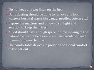  Do not keep any wet linen on the bed.
 Daily dusting should be done to remove any food
waste or hospital waste like gauze, needles, cotton etc.)
 Expose the mattress and pillow to sunlight and
aeration to keep them fresh.
 A bed should have enough space for free moving of the
patient to prevent bed sore, stimulate circulation and
to maintain muscle tone.
 Use comfortable devices to provide additional comfort
to the patient.
 
