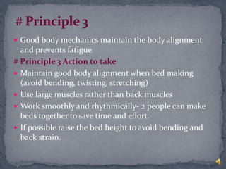  Good body mechanics maintain the body alignment
and prevents fatigue
# Principle 3 Action to take
 Maintain good body alignment when bed making
(avoid bending, twisting, stretching)
 Use large muscles rather than back muscles
 Work smoothly and rhythmically- 2 people can make
beds together to save time and effort.
 If possible raise the bed height to avoid bending and
back strain.
 