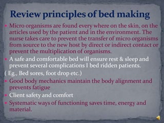  Micro organisms are found every where on the skin, on the
articles used by the patient and in the environment. The
nurse takes care to prevent the transfer of micro organisms
from source to the new host by direct or indirect contact or
prevent the multiplication of organisms.
 A safe and comfortable bed will ensure rest & sleep and
prevent several complications I bed ridden patients.
( Eg., Bed sores, foot drop etc.)
 Good body mechanics maintain the body alignment and
prevents fatigue
 Client safety and comfort
 Systematic ways of functioning saves time, energy and
material.
 