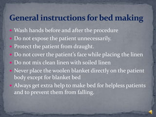  Wash hands before and after the procedure
 Do not expose the patient unnecessarily.
 Protect the patient from draught.
 Do not cover the patient’s face while placing the linen
 Do not mix clean linen with soiled linen
 Never place the woolen blanket directly on the patient
body except for blanket bed
 Always get extra help to make bed for helpless patients
and to prevent them from falling.
 