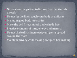 Never allow the patient to lie down on mackintosh
directly.
 Do not let the linen touch your body or uniform
 Maintain good body mechanics
 Make the bed firm, smooth and wrinkle free
 Practice economy of time, energy and material
 Do not shake dirty linen to prevent germs spread
around the room
 Maintain privacy while making occupied bed making
 