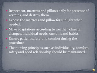  Inspect cot, mattress and pillows daily for presence of
vermins, and destroy them.
 Expose the mattress and pillow for sunlight when
needed.
 Make adaptations according to weather, climate
changes, individual needs, customs and habits.
 Ensure patient safety and comfort during the
procedure
 The nursing principles such as individuality, comfort,
safety and good relationship should be maintained.
 