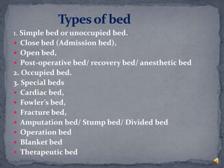 1. Simple bed or unoccupied bed.
 Close bed (Admission bed),
 Open bed,
 Post-operative bed/ recovery bed/ anesthetic bed
2. Occupied bed.
3. Special beds
 Cardiac bed,
 Fowler’s bed,
 Fracture bed,
 Amputation bed/ Stump bed/ Divided bed
 Operation bed
 Blanket bed
 Therapeutic bed
 