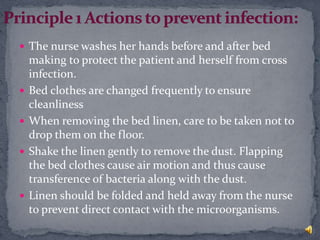  The nurse washes her hands before and after bed
making to protect the patient and herself from cross
infection.
 Bed clothes are changed frequently to ensure
cleanliness
 When removing the bed linen, care to be taken not to
drop them on the floor.
 Shake the linen gently to remove the dust. Flapping
the bed clothes cause air motion and thus cause
transference of bacteria along with the dust.
 Linen should be folded and held away from the nurse
to prevent direct contact with the microorganisms.
 