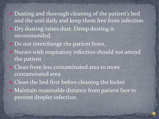  Dusting and thorough cleaning of the patient’s bed
and the unit daily and keep them free from infection.
 Dry dusting raises dust. Damp dusting is
recommended.
 Do not interchange the patient linen.
 Nurses with respiratory infection should not attend
the patient
 Clean from less contaminated area to more
contaminated area.
 Clean the bed first before cleaning the locker
 Maintain reasonable distance from patient face to
prevent droplet infection.
 