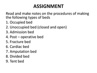 ASSIGNMENT
Read and make notes on the procedures of making
the following types of beds
1. Occupied bed
2. Unoccupied bed (closed and open)
3. Admission bed
4. Post – operative bed
5. Fracture bed
6. Cardiac bed
7. Amputation bed
8. Divided bed
9. Tent bed
 
