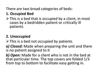 There are two broad categories of beds:
1. Occupied Bed
This is a bed that is occupied by a client, in most
cases by a bedridden patient or critically ill
patients
2. Unoccupied
This is a bed not occupied by patients
a) Closed: Made when preparing the unit and there
is no patient assigned to it
b) Open: Made for a client who is not in the bed at
that particular time. The top covers are folded 1/3
from top to bottom to facilitate easy getting in.
 