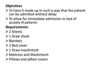 Objectives
To have it made up in such a way that the patient
can be admitted without delay
To allow for immediate admission to bed of
acutely ill patients
Requirements:
2 Sheets
1 Draw sheet
Blankets
1 Bed cover
1 Draw mackintosh
Mattress and Mackintosh
Pillows and pillow covers
 