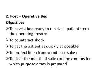 2. Post – Operative Bed
Objectives
To have a bed ready to receive a patient from
the operating theatre
To counteract shock
To get the patient as quickly as possible
To protect linen from vomitus or saliva
To clear the mouth of saliva or any vomitus for
which purpose a tray is prepared
 
