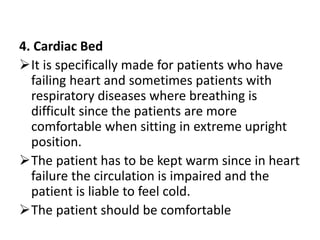 4. Cardiac Bed
It is specifically made for patients who have
failing heart and sometimes patients with
respiratory diseases where breathing is
difficult since the patients are more
comfortable when sitting in extreme upright
position.
The patient has to be kept warm since in heart
failure the circulation is impaired and the
patient is liable to feel cold.
The patient should be comfortable
 