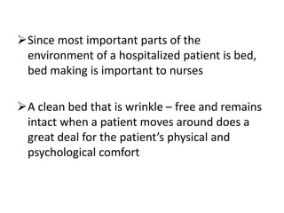 Since most important parts of the
environment of a hospitalized patient is bed,
bed making is important to nurses
A clean bed that is wrinkle – free and remains
intact when a patient moves around does a
great deal for the patient’s physical and
psychological comfort
 