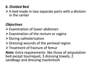 6. Divided Bed
A bed made in two separate parts with a division
in the center
Objectives
Examination of lower abdomen
Examination of the rectum or vagina
During catheterization
Dressing wounds of the perineal region
Treatment of fracture of femur
Note: Extra requirements like those of amputation
bed except tourniquet, 3 dressing towels, 2
sandbags and dressing mackintosh
 
