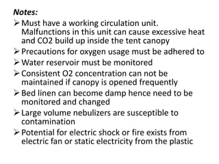 Notes:
Must have a working circulation unit.
Malfunctions in this unit can cause excessive heat
and CO2 build up inside the tent canopy
Precautions for oxygen usage must be adhered to
Water reservoir must be monitored
Consistent O2 concentration can not be
maintained if canopy is opened frequently
Bed linen can become damp hence need to be
monitored and changed
Large volume nebulizers are susceptible to
contamination
Potential for electric shock or fire exists from
electric fan or static electricity from the plastic
 