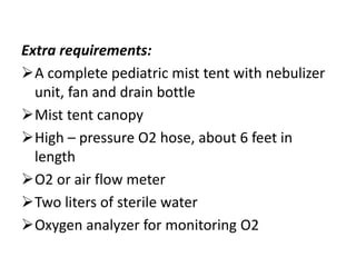 Extra requirements:
A complete pediatric mist tent with nebulizer
unit, fan and drain bottle
Mist tent canopy
High – pressure O2 hose, about 6 feet in
length
O2 or air flow meter
Two liters of sterile water
Oxygen analyzer for monitoring O2
 