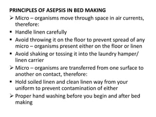 PRINCIPLES OF ASEPSIS IN BED MAKING
 Micro – organisms move through space in air currents,
therefore:
 Handle linen carefully
 Avoid throwing it on the floor to prevent spread of any
micro – organisms present either on the floor or linen
 Avoid shaking or tossing it into the laundry hamper/
linen carrier
 Micro – organisms are transferred from one surface to
another on contact, therefore:
 Hold soiled linen and clean linen way from your
uniform to prevent contamination of either
 Proper hand washing before you begin and after bed
making
 