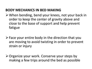 BODY MECHANICS IN BED MAKING
When bending, bend your knees, not your back in
order to keep the center of gravity above and
close to the base of support and help prevent
fatigue
Face your entire body in the direction that you
are moving to avoid twisting in order to prevent
strain or injury
Organize your work. Conserve your steps by
making a few trips around the bed as possible
 