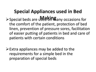 Special Appliances used in Bed
Making
Special beds are used on many occasions for
the comfort of the patient, protection of bed
linen, prevention of pressure sores, facilitation
of easier putting of patients in bed and care of
patients with certain conditions
Extra appliances may be added to the
requirements for a simple bed in the
preparation of special beds
 