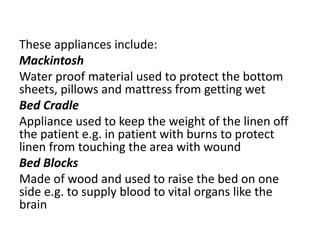 These appliances include:
Mackintosh
Water proof material used to protect the bottom
sheets, pillows and mattress from getting wet
Bed Cradle
Appliance used to keep the weight of the linen off
the patient e.g. in patient with burns to protect
linen from touching the area with wound
Bed Blocks
Made of wood and used to raise the bed on one
side e.g. to supply blood to vital organs like the
brain
 