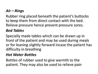 Air – Rings
Rubber ring placed beneath the patient’s buttocks
to keep them from direct contact with the bed.
Relieve pressure hence prevent pressure sores.
Bed Tables
Specially made tables which can be drawn up in
front of the patient and may be used during meals
or for leaning slightly forward incase the patient has
difficulty in breathing
Hot Water Bottles
Bottles of rubber used to give warmth to the
patient. They may also be used to relieve pain
 